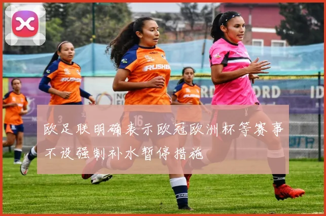 欧足联明确表示欧冠欧洲杯等赛事不设强制补水暂停措施