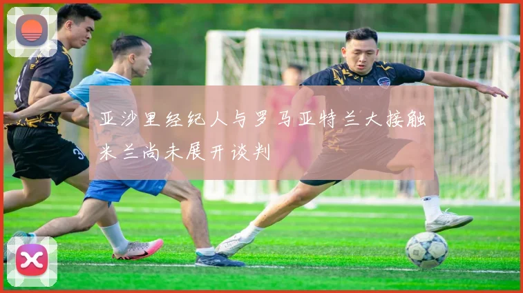 亚沙里经纪人与罗马亚特兰大接触米兰尚未展开谈判