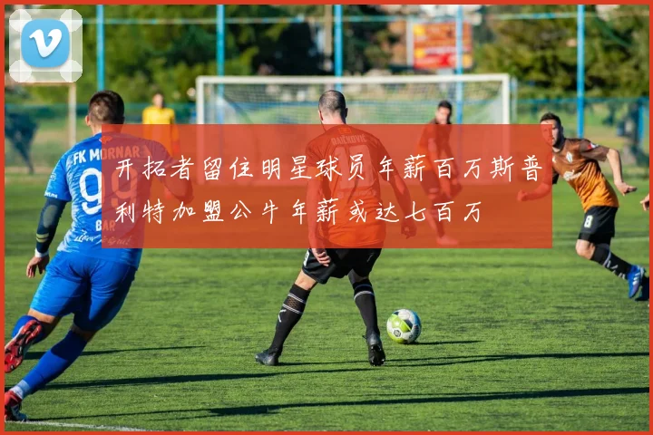 开拓者留住明星球员年薪百万斯普利特加盟公牛年薪或达七百万