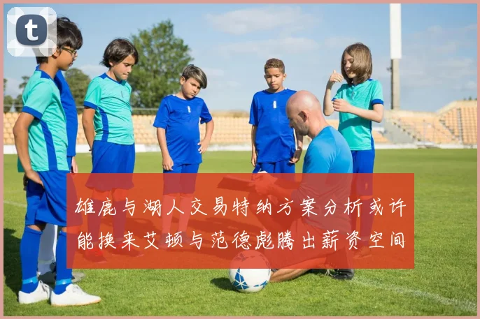雄鹿与湖人交易特纳方案分析或许能换来艾顿与范德彪腾出薪资空间