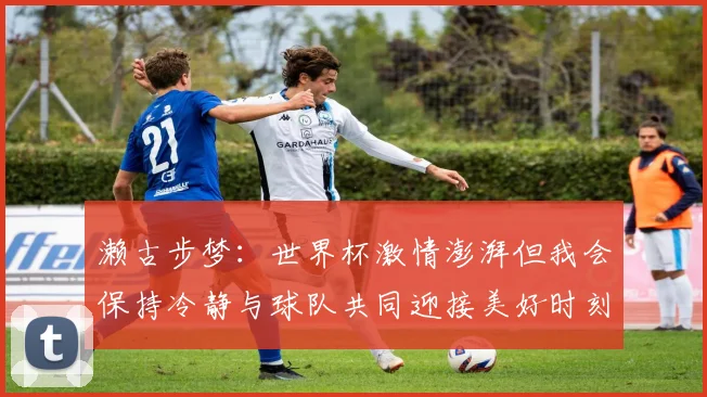濑古步梦：世界杯激情澎湃但我会保持冷静与球队共同迎接美好时刻