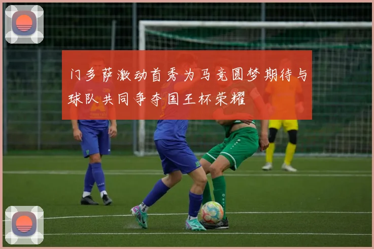 门多萨激动首秀为马竞圆梦期待与球队共同争夺国王杯荣耀