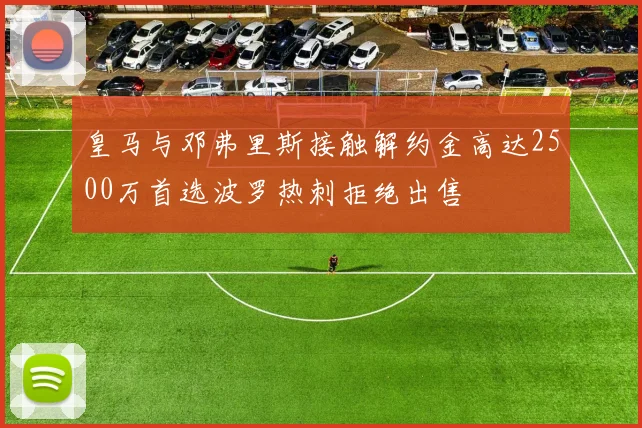 皇马与邓弗里斯接触解约金高达2500万首选波罗热刺拒绝出售