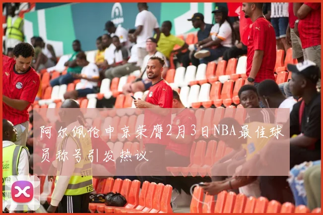 阿尔佩伦申京荣膺2月3日NBA最佳球员称号引发热议