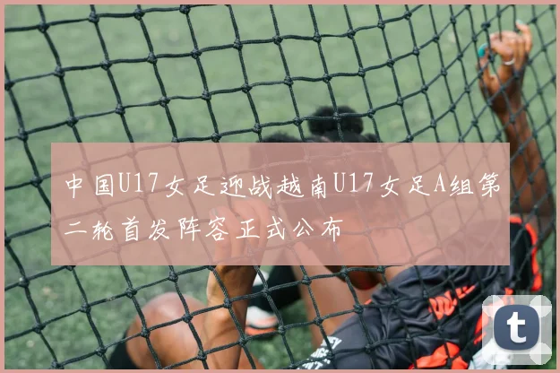 中国U17女足迎战越南U17女足A组第二轮首发阵容正式公布