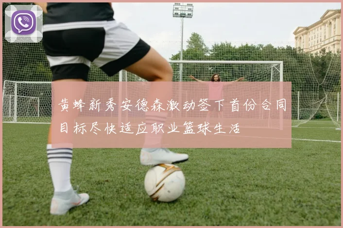 黄蜂新秀安德森激动签下首份合同目标尽快适应职业篮球生活