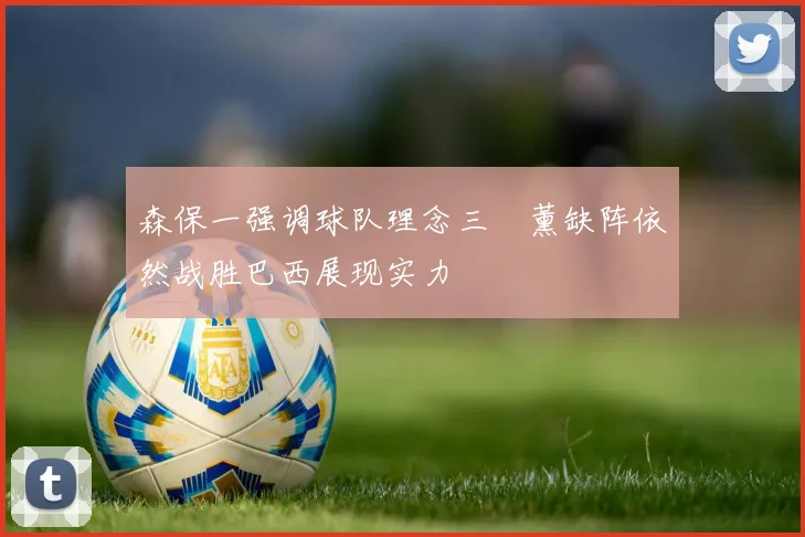 森保一强调球队理念三笘薰缺阵依然战胜巴西展现实力